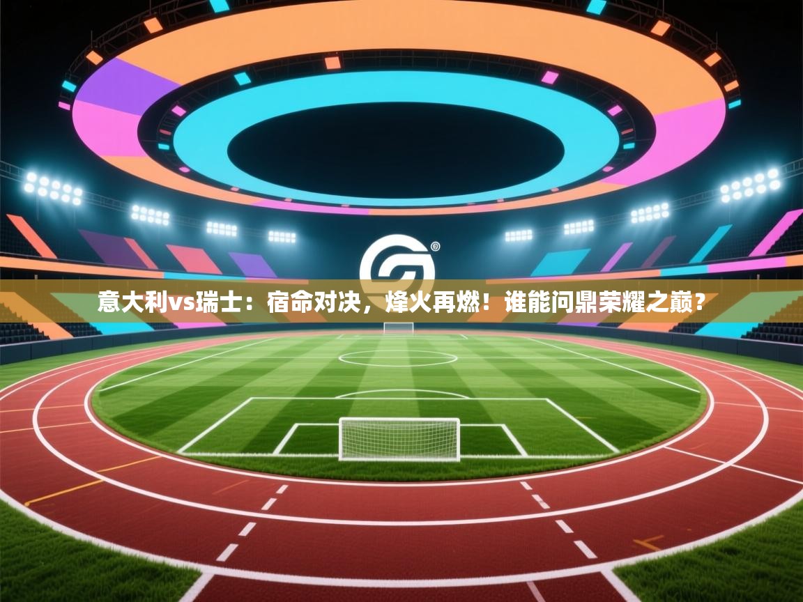 意大利vs瑞士：宿命对决，烽火再燃！谁能问鼎荣耀之巅？